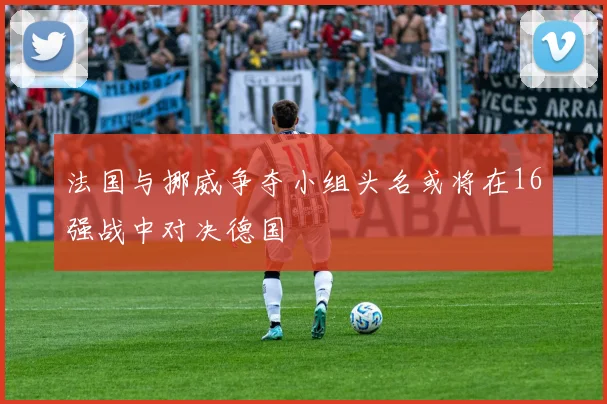 法国与挪威争夺小组头名或将在16强战中对决德国