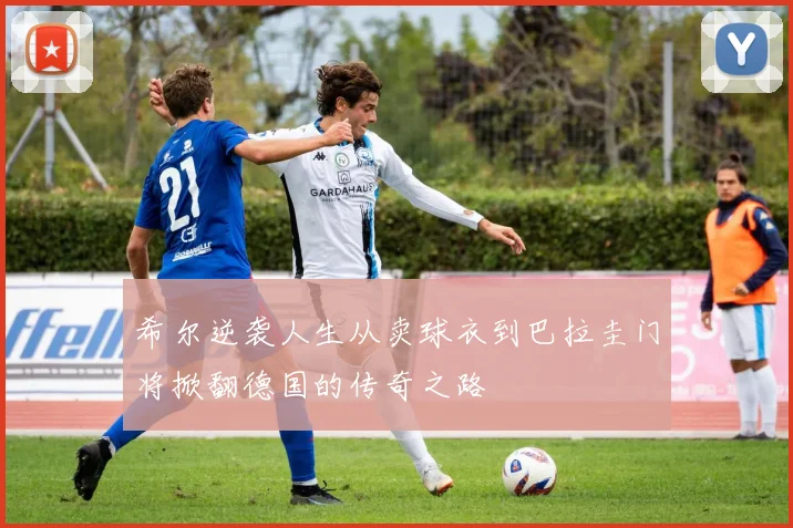 希尔逆袭人生从卖球衣到巴拉圭门将掀翻德国的传奇之路