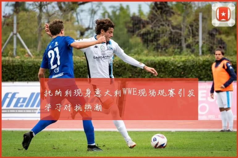 托纳利现身意大利WWE现场观赛引发学习对抗热潮