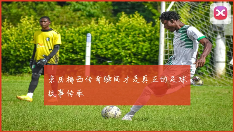 亲历梅西传奇瞬间才是真正的足球故事传承