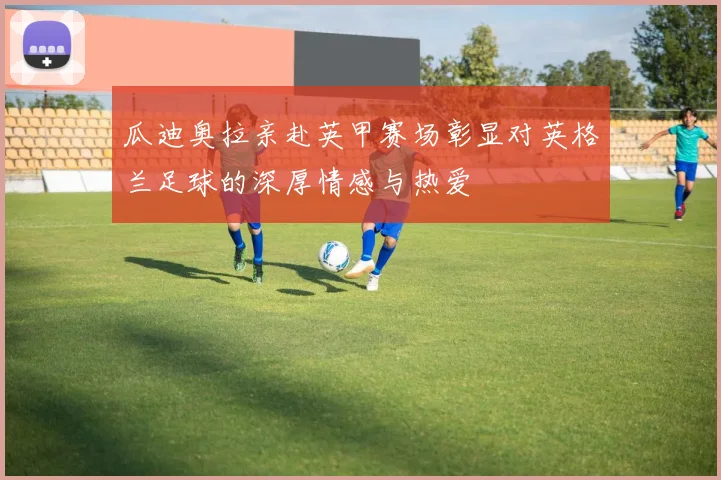 瓜迪奥拉亲赴英甲赛场彰显对英格兰足球的深厚情感与热爱