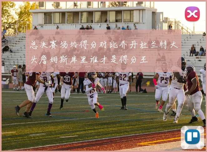 总决赛场均得分对比乔丹杜兰特大头詹姆斯库里谁才是得分王