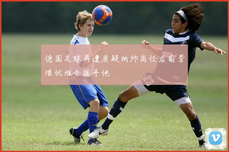 德国足球再遭质疑纳帅离任后前景堪忧谁会接手他