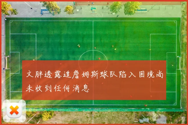 文胖透露追詹姆斯球队陷入困境尚未收到任何消息