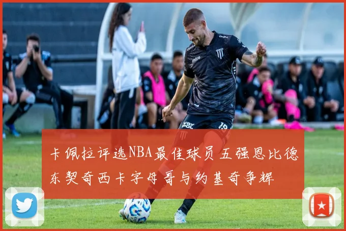卡佩拉评选NBA最佳球员五强恩比德东契奇西卡字母哥与约基奇争辉