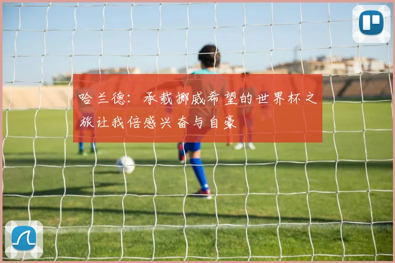 哈兰德：承载挪威希望的世界杯之旅让我倍感兴奋与自豪