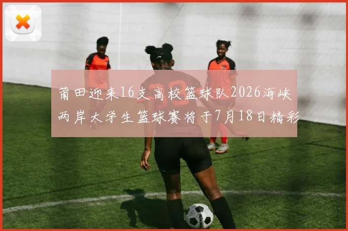 莆田迎来16支高校篮球队2026海峡两岸大学生篮球赛将于7月18日精彩开幕
