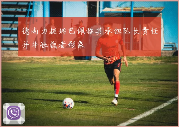 德尚力挺姆巴佩称其承担队长责任并非独裁者形象