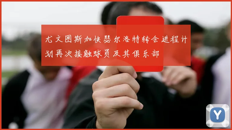 尤文图斯加快瑟尔洛特转会进程计划再次接触球员及其俱乐部